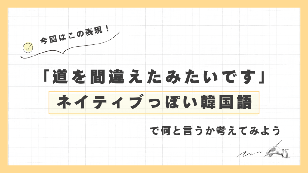 「道を間違えたみたいです」ネイティブっぽい韓国語でなんと言うか考えてみよう