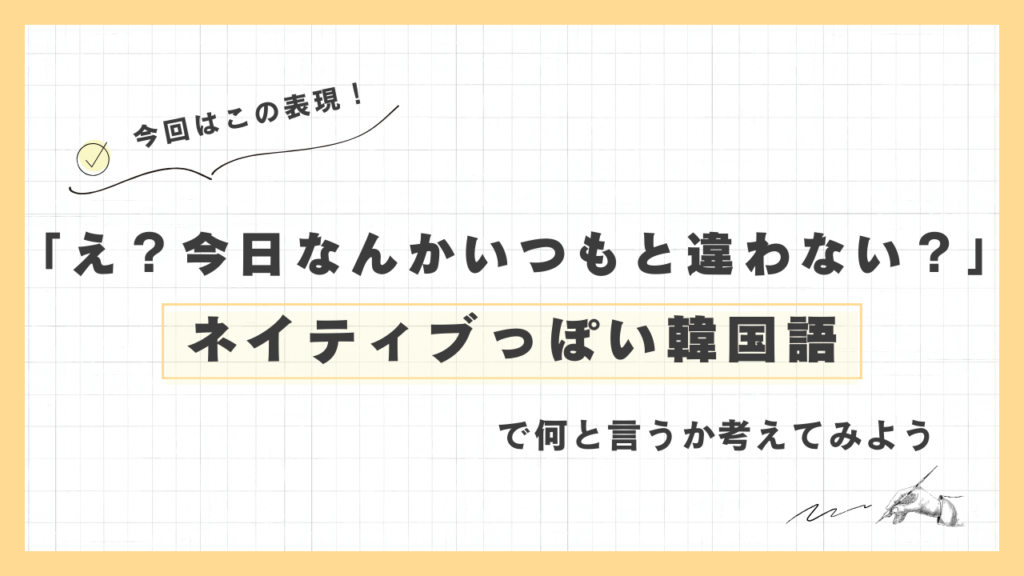 「え？ 今日なんかいつもと違わない？」ネイティブっぽい韓国語でなんと言うか考えてみよう